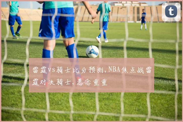 雷霆vs骑士比分预测,NBA焦点战雷霆对决骑士,悬念重重