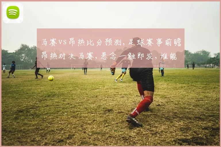 马赛vs昂热比分预测,足球赛事前瞻昂热对决马赛,悬念一触即发,谁能脱颖而出