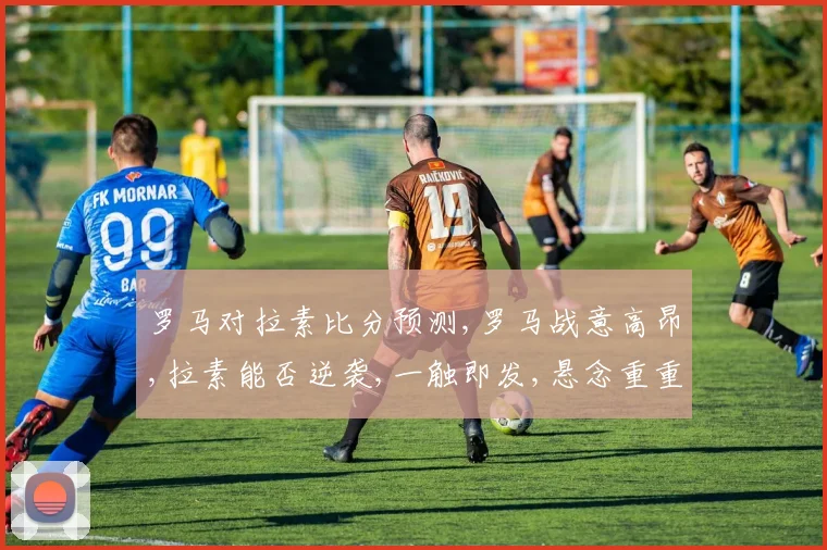罗马对拉素比分预测,罗马战意高昂,拉素能否逆袭,一触即发,悬念重重,比分揭晓